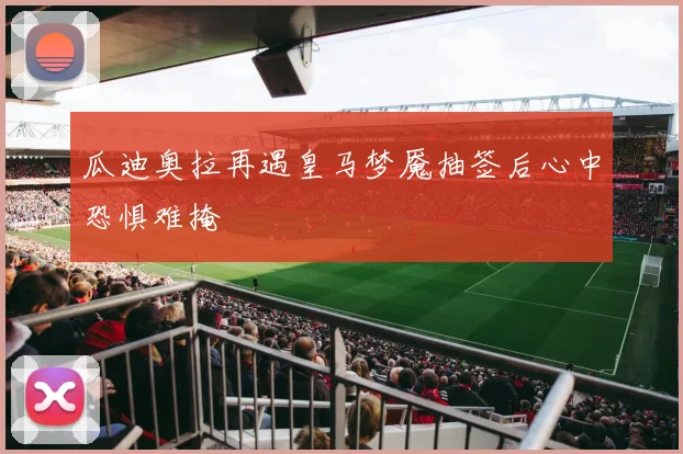 瓜迪奥拉再遇皇马梦魇抽签后心中恐惧难掩
