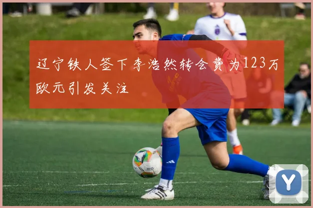 辽宁铁人签下李浩然转会费为123万欧元引发关注