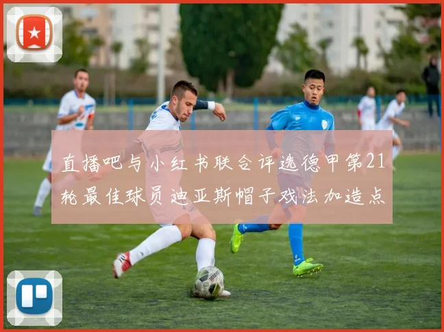 直播吧与小红书联合评选德甲第21轮最佳球员迪亚斯帽子戏法加造点独造五球