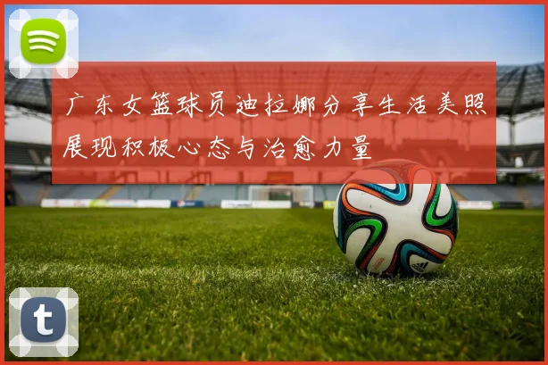 广东女篮球员迪拉娜分享生活美照展现积极心态与治愈力量