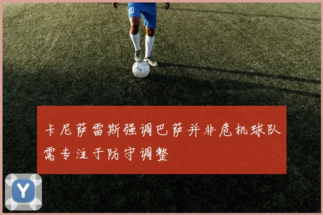 卡尼萨雷斯强调巴萨并非危机球队需专注于防守调整