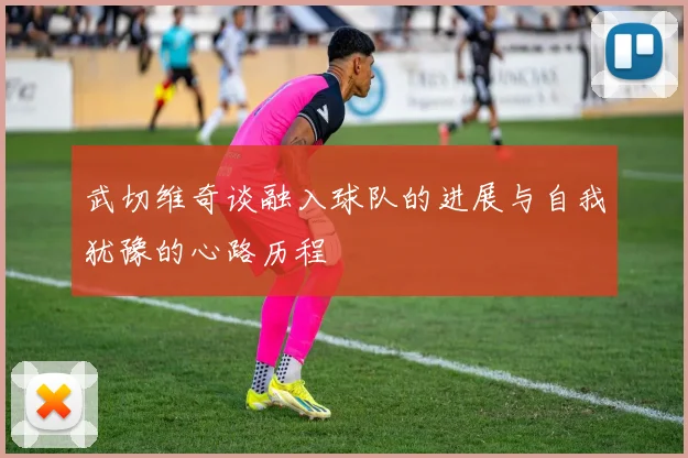 武切维奇谈融入球队的进展与自我犹豫的心路历程