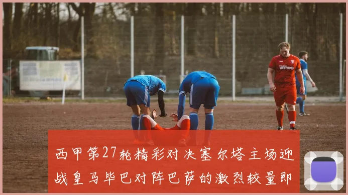 西甲第27轮精彩对决塞尔塔主场迎战皇马毕巴对阵巴萨的激烈较量即将上演