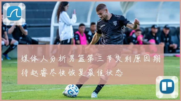 媒体人分析男篮第三节失利原因期待赵睿尽快恢复最佳状态