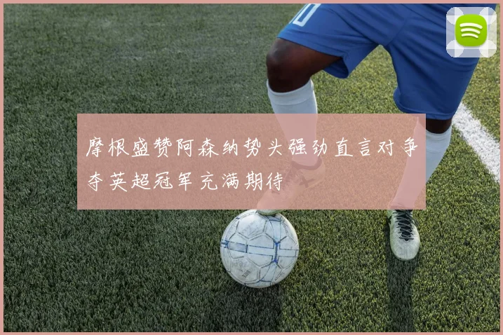 摩根盛赞阿森纳势头强劲直言对争夺英超冠军充满期待