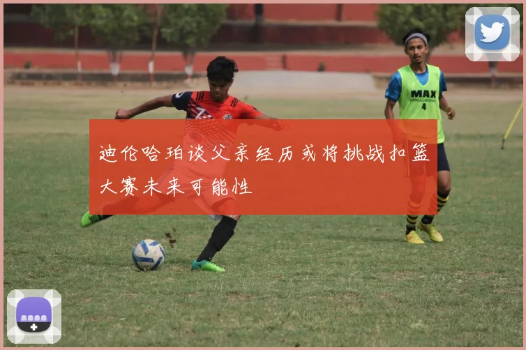 迪伦哈珀谈父亲经历或将挑战扣篮大赛未来可能性