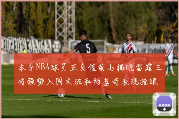 本季NBA球员正负值前七揭晓雷霆三将强势入围文班和约基奇表现抢眼