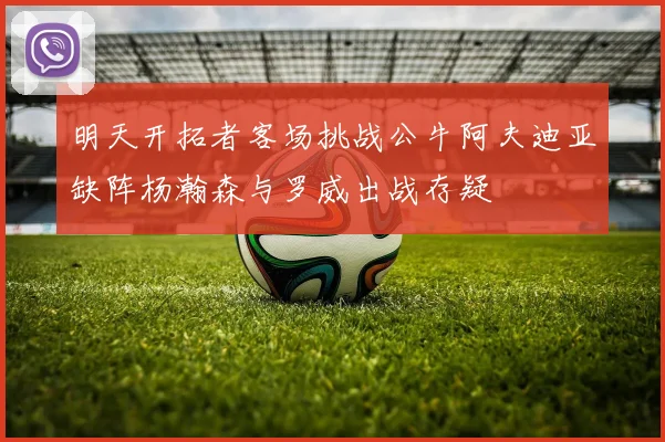 明天开拓者客场挑战公牛阿夫迪亚缺阵杨瀚森与罗威出战存疑