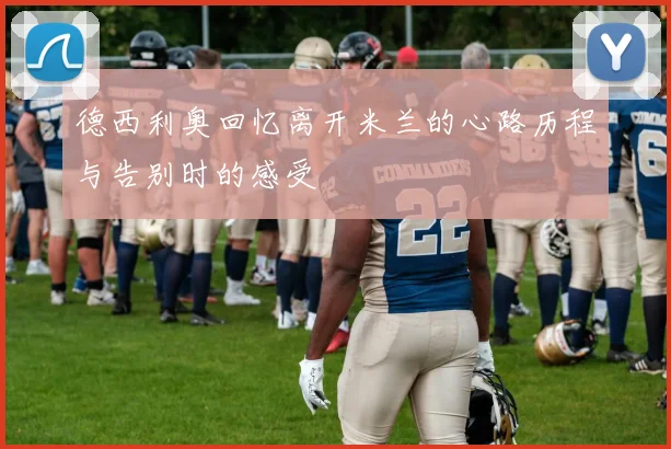 德西利奥回忆离开米兰的心路历程与告别时的感受