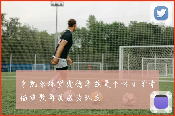 李凯尔称赞爱德华兹是个坏小子幸福重聚再度成为队友