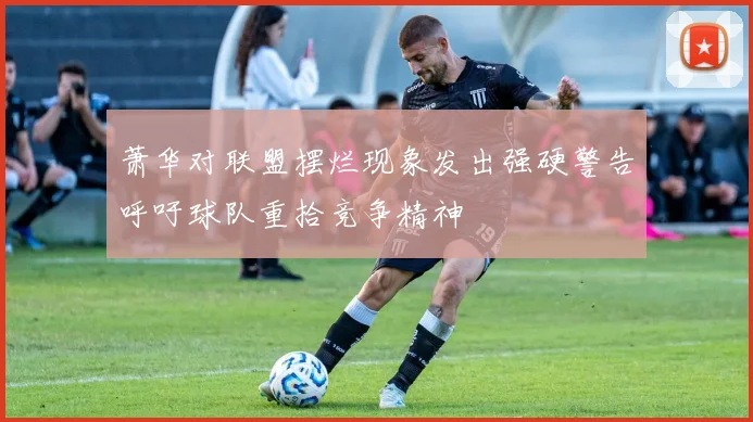 萧华对联盟摆烂现象发出强硬警告呼吁球队重拾竞争精神