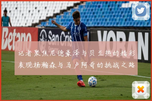 记者聚焦尼德豪泽与贝兰热的精彩表现杨瀚森与马卢阿奇的挑战之路依旧艰难