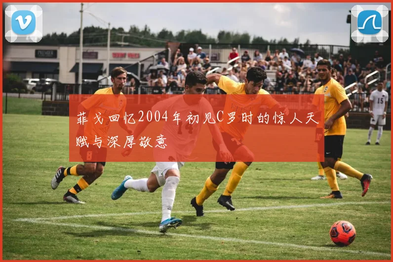 菲戈回忆2004年初见C罗时的惊人天赋与深厚敬意