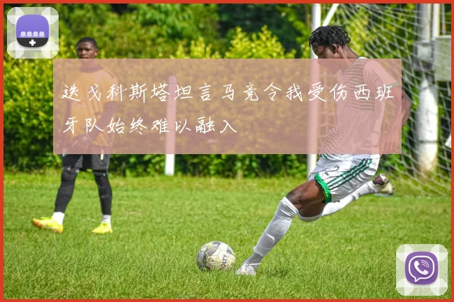 迭戈科斯塔坦言马竞令我受伤西班牙队始终难以融入