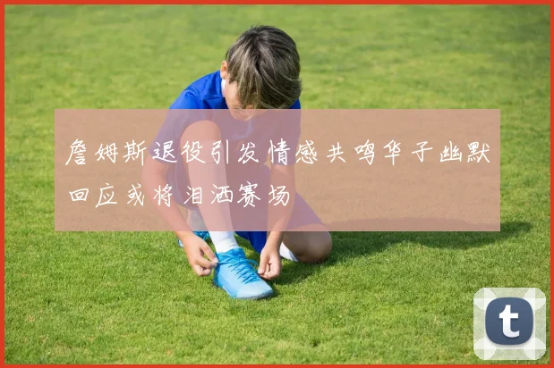 詹姆斯退役引发情感共鸣华子幽默回应或将泪洒赛场
