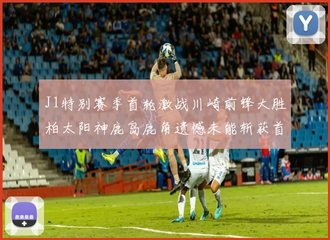 J1特别赛季首轮激战川崎前锋大胜柏太阳神鹿岛鹿角遗憾未能斩获首胜